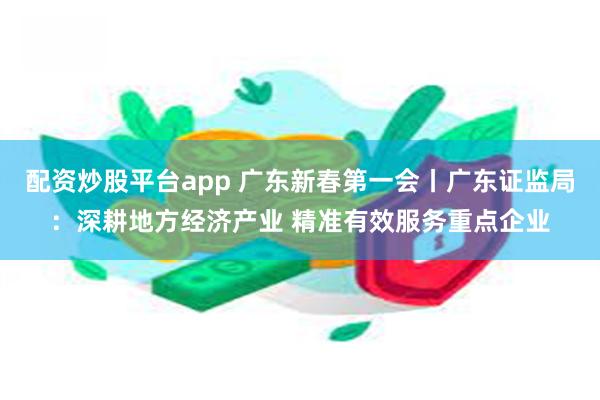 配资炒股平台app 广东新春第一会丨广东证监局：深耕地方经济产业 精准有效服务重点企业