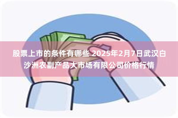 股票上市的条件有哪些 2025年2月7日武汉白沙洲农副产品大市场有限公司价格行情