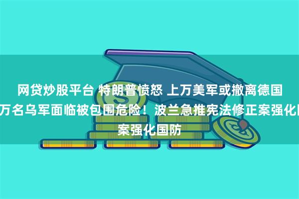 网贷炒股平台 特朗普愤怒 上万美军或撤离德国？1万名乌军面临被包围危险！波兰急推宪法修正案强化国防