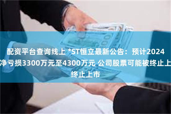 配资平台查询线上 *ST恒立最新公告：预计2024年净亏损3300万元至4300万元 公司股票可能被终止上市