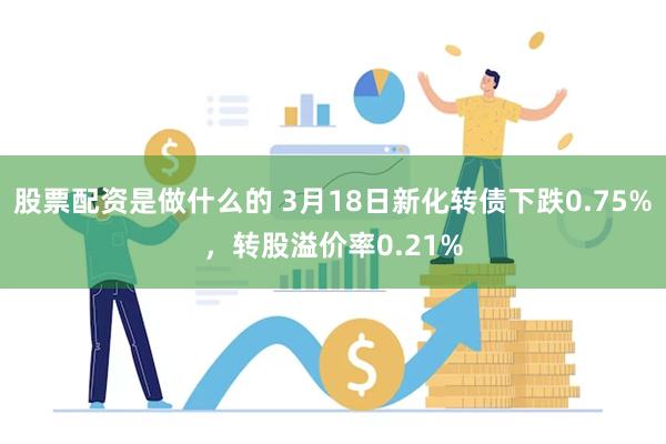 股票配资是做什么的 3月18日新化转债下跌0.75%，转股溢价率0.21%